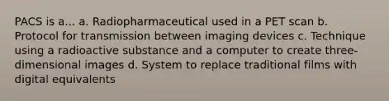 PACS is a... a. Radiopharmaceutical used in a PET scan b. Protocol for transmission between imaging devices c. Technique using a radioactive substance and a computer to create three-dimensional images d. System to replace traditional films with digital equivalents