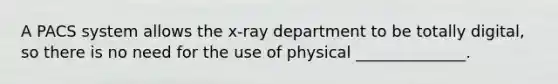 A PACS system allows the x-ray department to be totally digital, so there is no need for the use of physical ______________.