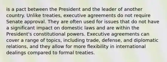 is a pact between the President and the leader of another country. Unlike treaties, executive agreements do not require Senate approval. They are often used for issues that do not have a significant impact on domestic laws and are within the President's constitutional powers. Executive agreements can cover a range of topics, including trade, defense, and diplomatic relations, and they allow for more flexibility in international dealings compared to formal treaties.