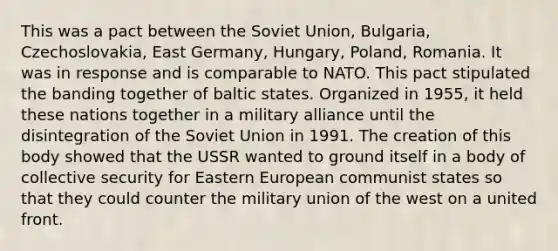 This was a pact between the Soviet Union, Bulgaria, Czechoslovakia, East Germany, Hungary, Poland, Romania. It was in response and is comparable to NATO. This pact stipulated the banding together of baltic states. Organized in 1955, it held these nations together in a military alliance until the disintegration of the Soviet Union in 1991. The creation of this body showed that the USSR wanted to ground itself in a body of collective security for Eastern European communist states so that they could counter the military union of the west on a united front.