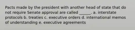 Pacts made by the president with another head of state that do not require Senate approval are called ______. a. interstate protocols b. treaties c. executive orders d. international memos of understanding e. executive agreements