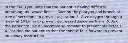 In the PACU you note that the patient is having difficulty breathing. You would first: 1. Suction the pharynx and bronchial tree of secretions to prevent aspiration 2. Give oxygen through a mask at 10 L/min to prevent decreased tissue perfusion 3. Ask the patient to use an incentive spirometer to prevent atelectasis 4. Position the patient so that the tongue falls forward to prevent an airway obstruction