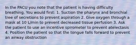 In the PACU you note that the patient is having difficulty breathing. You would first: 1. Suction <a href='https://www.questionai.com/knowledge/ktW97n6hGJ-the-pharynx' class='anchor-knowledge'>the pharynx</a> and bronchial tree of secretions to prevent aspiration 2. Give oxygen through a mask at 10 L/min to prevent decreased tissue perfusion 3. Ask the patient to use an incentive spirometer to prevent atelectasis 4. Position the patient so that the tongue falls forward to prevent an airway obstruction