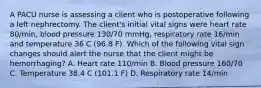 A PACU nurse is assessing a client who is postoperative following a left nephrectomy. The client's initial vital signs were heart rate 80/min, blood pressure 130/70 mmHg, respiratory rate 16/min and temperature 36 C (96.8 F). Which of the following vital sign changes should alert the nurse that the client might be hemorrhaging? A. Heart rate 110/min B. Blood pressure 160/70 C. Temperature 38.4 C (101.1 F) D. Respiratory rate 14/min