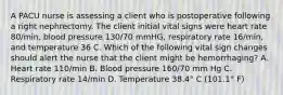 A PACU nurse is assessing a client who is postoperative following a right nephrectomy. The client initial vital signs were heart rate 80/min, blood pressure 130/70 mmHG, respiratory rate 16/min, and temperature 36 C. Which of the following vital sign changes should alert the nurse that the client might be hemorrhaging? A. Heart rate 110/min B. Blood pressure 160/70 mm Hg C. Respiratory rate 14/min D. Temperature 38.4° C (101.1° F)