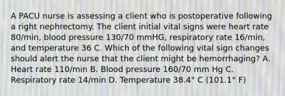 A PACU nurse is assessing a client who is postoperative following a right nephrectomy. The client initial vital signs were heart rate 80/min, blood pressure 130/70 mmHG, respiratory rate 16/min, and temperature 36 C. Which of the following vital sign changes should alert the nurse that the client might be hemorrhaging? A. Heart rate 110/min B. Blood pressure 160/70 mm Hg C. Respiratory rate 14/min D. Temperature 38.4° C (101.1° F)