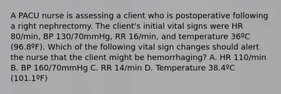 A PACU nurse is assessing a client who is postoperative following a right nephrectomy. The client's initial vital signs were HR 80/min, BP 130/70mmHg, RR 16/min, and temperature 36ºC (96.8ºF). Which of the following vital sign changes should alert the nurse that the client might be hemorrhaging? A. HR 110/min B. BP 160/70mmHg C. RR 14/min D. Temperature 38.4ºC (101.1ºF)