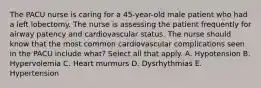 The PACU nurse is caring for a 45-year-old male patient who had a left lobectomy. The nurse is assessing the patient frequently for airway patency and cardiovascular status. The nurse should know that the most common cardiovascular complications seen in the PACU include what? Select all that apply. A. Hypotension B. Hypervolemia C. Heart murmurs D. Dysrhythmias E. Hypertension