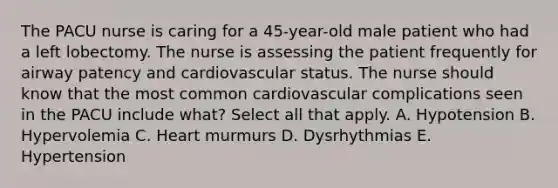 The PACU nurse is caring for a 45-year-old male patient who had a left lobectomy. The nurse is assessing the patient frequently for airway patency and cardiovascular status. The nurse should know that the most common cardiovascular complications seen in the PACU include what? Select all that apply. A. Hypotension B. Hypervolemia C. Heart murmurs D. Dysrhythmias E. Hypertension