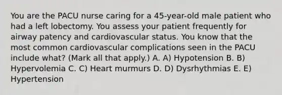 You are the PACU nurse caring for a 45-year-old male patient who had a left lobectomy. You assess your patient frequently for airway patency and cardiovascular status. You know that the most common cardiovascular complications seen in the PACU include what? (Mark all that apply.) A. A) Hypotension B. B) Hypervolemia C. C) Heart murmurs D. D) Dysrhythmias E. E) Hypertension