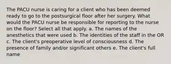 The PACU nurse is caring for a client who has been deemed ready to go to the postsurgical floor after her surgery. What would the PACU nurse be responsible for reporting to the nurse on the floor? Select all that apply. a. The names of the anesthetics that were used b. The identities of the staff in the OR c. The client's preoperative level of consciousness d. The presence of family and/or significant others e. The client's full name