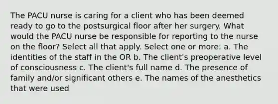 The PACU nurse is caring for a client who has been deemed ready to go to the postsurgical floor after her surgery. What would the PACU nurse be responsible for reporting to the nurse on the floor? Select all that apply. Select one or more: a. The identities of the staff in the OR b. The client's preoperative level of consciousness c. The client's full name d. The presence of family and/or significant others e. The names of the anesthetics that were used