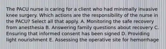 The PACU nurse is caring for a client who had minimally invasive knee surgery. Which actions are the responsibility of the nurse in the PACU? Select all that apply. A. Monitoring the safe recovery from anesthesia B. Answering family questions about recovery C. Ensuring that informed consent has been signed D. Providing light nourishment E. Assessing the operative site for hemorrhage