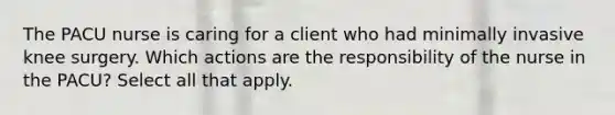 The PACU nurse is caring for a client who had minimally invasive knee surgery. Which actions are the responsibility of the nurse in the PACU? Select all that apply.