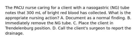 The PACU nurse caring for a client with a nasogastric (NG) tube notes that 300 mL of bright red blood has collected. What is the appropriate nursing action? A. Document as a normal finding. B. Immediately remove the NG tube. C. Place the client in Trendelenburg position. D. Call the client's surgeon to report the drainage.