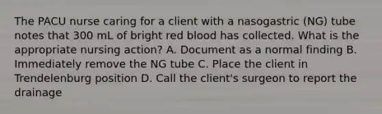 The PACU nurse caring for a client with a nasogastric (NG) tube notes that 300 mL of bright red blood has collected. What is the appropriate nursing action? A. Document as a normal finding B. Immediately remove the NG tube C. Place the client in Trendelenburg position D. Call the client's surgeon to report the drainage