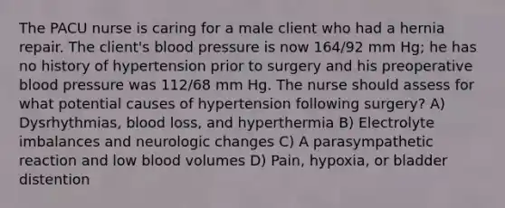 The PACU nurse is caring for a male client who had a hernia repair. The client's blood pressure is now 164/92 mm Hg; he has no history of hypertension prior to surgery and his preoperative blood pressure was 112/68 mm Hg. The nurse should assess for what potential causes of hypertension following surgery? A) Dysrhythmias, blood loss, and hyperthermia B) Electrolyte imbalances and neurologic changes C) A parasympathetic reaction and low blood volumes D) Pain, hypoxia, or bladder distention