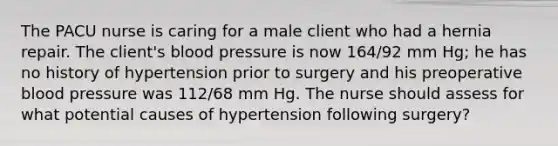 The PACU nurse is caring for a male client who had a hernia repair. The client's blood pressure is now 164/92 mm Hg; he has no history of hypertension prior to surgery and his preoperative blood pressure was 112/68 mm Hg. The nurse should assess for what potential causes of hypertension following surgery?