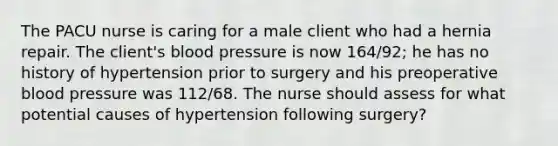 The PACU nurse is caring for a male client who had a hernia repair. The client's blood pressure is now 164/92; he has no history of hypertension prior to surgery and his preoperative blood pressure was 112/68. The nurse should assess for what potential causes of hypertension following surgery?