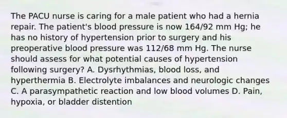 The PACU nurse is caring for a male patient who had a hernia repair. The patient's blood pressure is now 164/92 mm Hg; he has no history of hypertension prior to surgery and his preoperative blood pressure was 112/68 mm Hg. The nurse should assess for what potential causes of hypertension following surgery? A. Dysrhythmias, blood loss, and hyperthermia B. Electrolyte imbalances and neurologic changes C. A parasympathetic reaction and low blood volumes D. Pain, hypoxia, or bladder distention