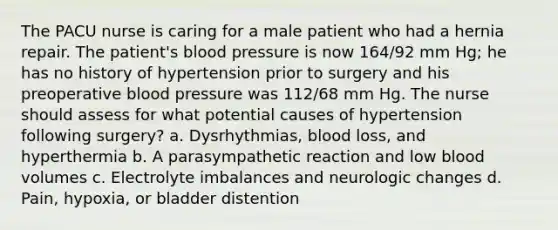 The PACU nurse is caring for a male patient who had a hernia repair. The patient's blood pressure is now 164/92 mm Hg; he has no history of hypertension prior to surgery and his preoperative blood pressure was 112/68 mm Hg. The nurse should assess for what potential causes of hypertension following surgery? a. Dysrhythmias, blood loss, and hyperthermia b. A parasympathetic reaction and low blood volumes c. Electrolyte imbalances and neurologic changes d. Pain, hypoxia, or bladder distention