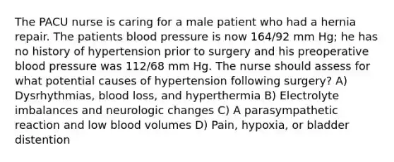 The PACU nurse is caring for a male patient who had a hernia repair. The patients blood pressure is now 164/92 mm Hg; he has no history of hypertension prior to surgery and his preoperative blood pressure was 112/68 mm Hg. The nurse should assess for what potential causes of hypertension following surgery? A) Dysrhythmias, blood loss, and hyperthermia B) Electrolyte imbalances and neurologic changes C) A parasympathetic reaction and low blood volumes D) Pain, hypoxia, or bladder distention