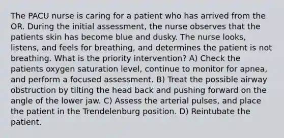 The PACU nurse is caring for a patient who has arrived from the OR. During the initial assessment, the nurse observes that the patients skin has become blue and dusky. The nurse looks, listens, and feels for breathing, and determines the patient is not breathing. What is the priority intervention? A) Check the patients oxygen saturation level, continue to monitor for apnea, and perform a focused assessment. B) Treat the possible airway obstruction by tilting the head back and pushing forward on the angle of the lower jaw. C) Assess the arterial pulses, and place the patient in the Trendelenburg position. D) Reintubate the patient.