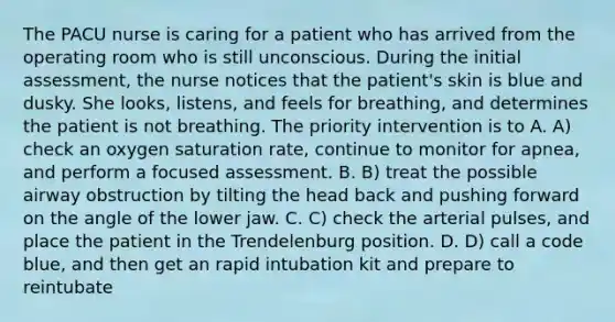 The PACU nurse is caring for a patient who has arrived from the operating room who is still unconscious. During the initial assessment, the nurse notices that the patient's skin is blue and dusky. She looks, listens, and feels for breathing, and determines the patient is not breathing. The priority intervention is to A. A) check an oxygen saturation rate, continue to monitor for apnea, and perform a focused assessment. B. B) treat the possible airway obstruction by tilting the head back and pushing forward on the angle of the lower jaw. C. C) check the arterial pulses, and place the patient in the Trendelenburg position. D. D) call a code blue, and then get an rapid intubation kit and prepare to reintubate