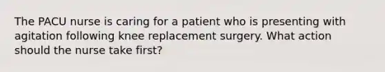 The PACU nurse is caring for a patient who is presenting with agitation following knee replacement surgery. What action should the nurse take first?