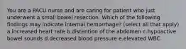 You are a PACU nurse and are caring for patient who just underwent a small bowel resection. Which of the following findings may indicate internal hemorrhage? (select all that apply) a.increased heart rate b.distention of the abdomen c.hypoactive bowel sounds d.decreased blood pressure e.elevated WBC