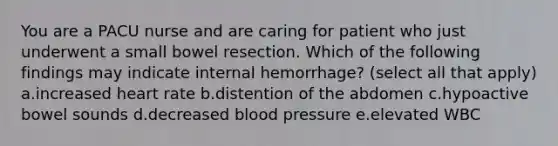 You are a PACU nurse and are caring for patient who just underwent a small bowel resection. Which of the following findings may indicate internal hemorrhage? (select all that apply) a.increased heart rate b.distention of the abdomen c.hypoactive bowel sounds d.decreased blood pressure e.elevated WBC