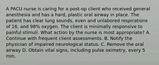 A PACU nurse is caring for a post-op client who received general anesthesia and has a hard, plastic oral airway in place. The patient has clear lung sounds, even and unlabored respirations of 16, and 98% oxygen. The client is minimally responsive to painful stimuli. What action by the nurse is most appropriate? A. Continue with frequent client assessments. B. Notify the physician of impaired neurological status. C. Remove the oral airway D. Obtain vital signs, including pulse oximetry, every 5 min.