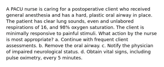 A PACU nurse is caring for a postoperative client who received general anesthesia and has a hard, plastic oral airway in place. The patient has clear lung sounds, even and unlabored respirations of 16, and 98% oxygen saturation. The client is minimally responsive to painful stimuli. What action by the nurse is most appropriate? a. Continue with frequent client assessments. b. Remove the oral airway. c. Notify the physician of impaired neurological status. d. Obtain vital signs, including pulse oximetry, every 5 minutes.