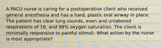 A PACU nurse is caring for a postoperative client who received general anesthesia and has a hard, plastic oral airway in place. The patient has clear lung sounds, even and unlabored respirations of 16, and 98% oxygen saturation. The client is minimally responsive to painful stimuli. What action by the nurse is most appropriate?