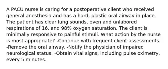 A PACU nurse is caring for a postoperative client who received general anesthesia and has a hard, plastic oral airway in place. The patient has clear lung sounds, even and unlabored respirations of 16, and 98% oxygen saturation. The client is minimally responsive to painful stimuli. What action by the nurse is most appropriate? -Continue with frequent client assessments. -Remove the oral airway. -Notify the physician of impaired neurological status. -Obtain vital signs, including pulse oximetry, every 5 minutes.