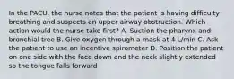 In the PACU, the nurse notes that the patient is having difficulty breathing and suspects an upper airway obstruction. Which action would the nurse take first? A. Suction the pharynx and bronchial tree B. Give oxygen through a mask at 4 L/min C. Ask the patient to use an incentive spirometer D. Position the patient on one side with the face down and the neck slightly extended so the tongue falls forward