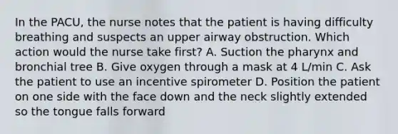 In the PACU, the nurse notes that the patient is having difficulty breathing and suspects an upper airway obstruction. Which action would the nurse take first? A. Suction the pharynx and bronchial tree B. Give oxygen through a mask at 4 L/min C. Ask the patient to use an incentive spirometer D. Position the patient on one side with the face down and the neck slightly extended so the tongue falls forward