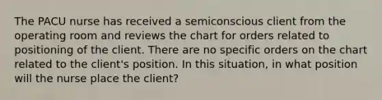 The PACU nurse has received a semiconscious client from the operating room and reviews the chart for orders related to positioning of the client. There are no specific orders on the chart related to the client's position. In this situation, in what position will the nurse place the client?