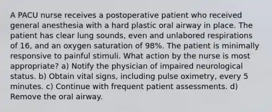 A PACU nurse receives a postoperative patient who received general anesthesia with a hard plastic oral airway in place. The patient has clear lung sounds, even and unlabored respirations of 16, and an oxygen saturation of 98%. The patient is minimally responsive to painful stimuli. What action by the nurse is most appropriate? a) Notify the physician of impaired neurological status. b) Obtain vital signs, including pulse oximetry, every 5 minutes. c) Continue with frequent patient assessments. d) Remove the oral airway.