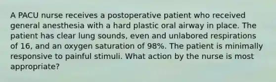 A PACU nurse receives a postoperative patient who received general anesthesia with a hard plastic oral airway in place. The patient has clear lung sounds, even and unlabored respirations of 16, and an oxygen saturation of 98%. The patient is minimally responsive to painful stimuli. What action by the nurse is most appropriate?