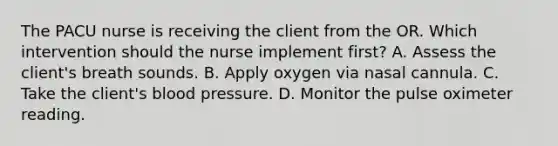 The PACU nurse is receiving the client from the OR. Which intervention should the nurse implement first? A. Assess the client's breath sounds. B. Apply oxygen via nasal cannula. C. Take the client's blood pressure. D. Monitor the pulse oximeter reading.