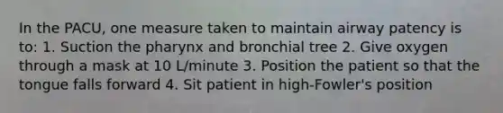 In the PACU, one measure taken to maintain airway patency is to: 1. Suction the pharynx and bronchial tree 2. Give oxygen through a mask at 10 L/minute 3. Position the patient so that the tongue falls forward 4. Sit patient in high-Fowler's position