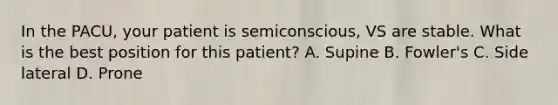 In the PACU, your patient is semiconscious, VS are stable. What is the best position for this patient? A. Supine B. Fowler's C. Side lateral D. Prone