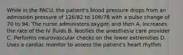 While in the PACU, the patient's blood pressure drops from an admission pressure of 126/82 to 106/78 with a pulse change of 70 to 94. The nurse administers oxygen and then A. Increases the rate of the IV fluids B. Notifies the anesthesia care provider C. Performs neurovascular checks on the lower extremities D. Uses a cardiac monitor to assess the patient's heart rhythm