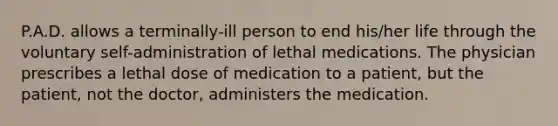 P.A.D. allows a terminally-ill person to end his/her life through the voluntary self-administration of lethal medications. The physician prescribes a lethal dose of medication to a patient, but the patient, not the doctor, administers the medication.