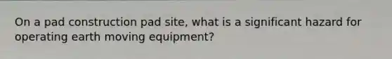 On a pad construction pad site, what is a significant hazard for operating earth moving equipment?