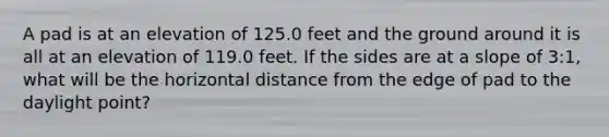 A pad is at an elevation of 125.0 feet and the ground around it is all at an elevation of 119.0 feet. If the sides are at a slope of 3:1, what will be the horizontal distance from the edge of pad to the daylight point?