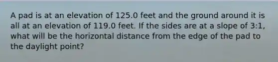 A pad is at an elevation of 125.0 feet and the ground around it is all at an elevation of 119.0 feet. If the sides are at a slope of 3:1, what will be the horizontal distance from the edge of the pad to the daylight point?