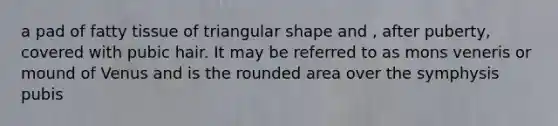 a pad of fatty tissue of triangular shape and , after puberty, covered with pubic hair. It may be referred to as mons veneris or mound of Venus and is the rounded area over the symphysis pubis