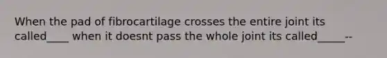 When the pad of fibrocartilage crosses the entire joint its called____ when it doesnt pass the whole joint its called_____--